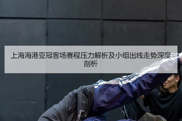 上海海港亚冠客场赛程压力解析及小组出线走势深度剖析